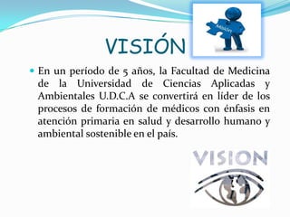 VISIÓN
 En un período de 5 años, la Facultad de Medicina
de la Universidad de Ciencias Aplicadas y
Ambientales U.D.C.A se convertirá en líder de los
procesos de formación de médicos con énfasis en
atención primaria en salud y desarrollo humano y
ambiental sostenible en el país.
 