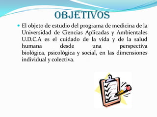 OBJETIVOS
 El objeto de estudio del programa de medicina de la
Universidad de Ciencias Aplicadas y Ambientales
U.D.C.A es el cuidado de la vida y de la salud
humana desde una perspectiva
biológica, psicológica y social, en las dimensiones
individual y colectiva.
 