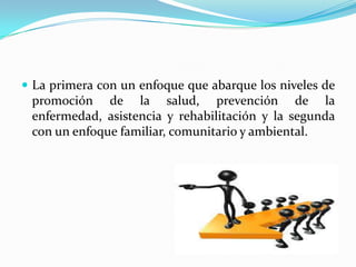  La primera con un enfoque que abarque los niveles de
promoción de la salud, prevención de la
enfermedad, asistencia y rehabilitación y la segunda
con un enfoque familiar, comunitario y ambiental.
 