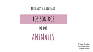 Ángela Aguilar
Alba Martínez
Isabel Torres
jugamos a adivinar
LOS SONIDOS
de los
ANIMALES
 
