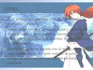 Es el término que identifica a los dibujos animados de procedencia japonesa pueden hacer frente a los sujetos, temas y géneros tan diversos como el amor, aventura, ciencia ficción, los cuentos infantiles, literatura, deportes, fantasía, erotismo y muchos otros La relación del anime japonés con el manga es estrecha, pues históricamente una gran cantidad de series y trabajos de anime se basan en historias de manga populares 