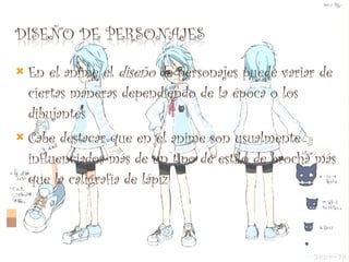 En el anime el  diseño  de personajes puede variar de ciertas maneras dependiendo de la época o los dibujantes Cabe destacar que en el anime son usualmente influenciados más de un tipo de estilo de brocha más que la caligrafía de lápiz 
