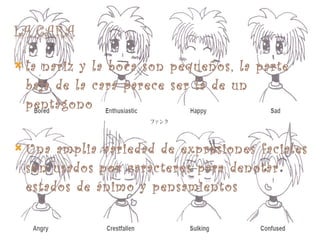 la nariz y la boca son pequeños, la parte baja de la cara parece ser la de un pentágono Una amplia variedad de expresiones faciales son usados por caracteres para denotar estados de ánimo y pensamientos 