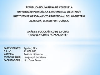 REPÚBLICA BOLIVARIANA DE VENEZUELA
UNIVERSIDAD PEDAGÓGICA EXPERIMENTAL LIBERTADOR
INSTITUTO DE MEJORAMIENTO PROFESIONAL DEL MAGISTERIO
ACARIGUA, ESTADO PORTUGUESA.
PARTICIPANTE: Aguilar, Flor
C.I. Nº: 11.079.886
MATERIA: Análisis Literario
ESPECIALIDAD: Lengua y Literatura
FACILITADORA: Lic. Enna Pérez
ANÁLISIS SOCIOCRÍTICO DE LA OBRA
«MIGUEL VICENTE PATACALIENTE»
 