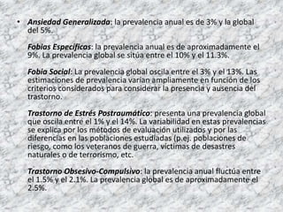 • Ansiedad Generalizada: la prevalencia anual es de 3% y la global
  del 5%.
  Fobias Específicas: la prevalencia anual es de aproximadamente el
  9%. La prevalencia global se sitúa entre el 10% y el 11.3%.
  Fobia Social: La prevalencia global oscila entre el 3% y el 13%. Las
  estimaciones de prevalencia varían ampliamente en función de los
  criterios considerados para considerar la presencia y ausencia del
  trastorno.
  Trastorno de Estrés Postraumático: presenta una prevalencia global
  que oscila entre el 1% y el 14%. La variabilidad en estas prevalencias
  se explica por los métodos de evaluación utilizados y por las
  diferencias en las poblaciones estudiadas (p.ej. poblaciones de
  riesgo, como los veteranos de guerra, víctimas de desastres
  naturales o de terrorismo, etc.
  Trastorno Obsesivo-Compulsivo: la prevalencia anual fluctúa entre
  el 1.5% y el 2.1%. La prevalencia global es de aproximadamente el
  2.5%.
 