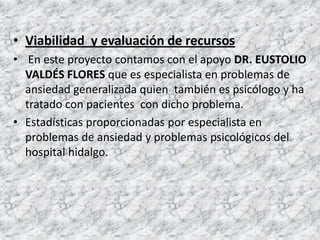 • Viabilidad y evaluación de recursos
• En este proyecto contamos con el apoyo DR. EUSTOLIO
  VALDÉS FLORES que es especialista en problemas de
  ansiedad generalizada quien también es psicólogo y ha
  tratado con pacientes con dicho problema.
• Estadísticas proporcionadas por especialista en
  problemas de ansiedad y problemas psicológicos del
  hospital hidalgo.
 