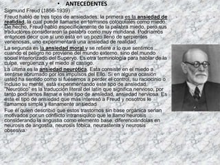 • ANTECEDENTES
Sigmund Freud (1856-1939)
Freud habló de tres tipos de ansiedades: la primera es la ansiedad de
realidad, la cual puede llamarse en términos coloquiales como miedo.
De hecho, Freud habló específicamente de la palabra miedo, pero sus
traductores consideraron la palabra como muy mundana. Podríamos
entonces decir que si uno está en un pozo lleno de serpientes
venenosas, uno experimentará una ansiedad de realidad.
La segunda es la ansiedad moral y se refiere a lo que sentimos
cuando el peligro no proviene del mundo externo, sino del mundo
social interiorizado del Superyo. Es otra terminología para hablar de la
culpa, vergüenza y el miedo al castigo.
La última es la ansiedad neurótica. Esta consiste en el miedo a
sentirse abrumado por los impulsos del Ello. Si en alguna ocasión
usted ha sentido como si fuésemos a perder el control, su raciocinio o
incluso su mente, está experimentando este tipo de ansiedad.
“Neurótico” es la traducción literal del latín que significa nervioso, por
tanto podríamos llamar a este tipo de ansiedad, ansiedad nerviosa. Es
este el tipo de ansiedad que más interesó a Freud y nosotros le
llamamos simple y llanamente ansiedad
Fue él quien describió que estos trastornos sin base orgánica serian
motivados por un conflicto intransiquico que le llamo neurosis
considerando la angustia como elemento base, diferenciándolas en
neurosis de angustia, neurosis fóbica, neurastenia y neurosis
obsesiva.
 