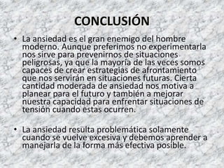 CONCLUSIÓN
• La ansiedad es el gran enemigo del hombre
  moderno. Aunque preferimos no experimentarla
  nos sirve para prevenirnos de situaciones
  peligrosas, ya que la mayoría de las veces somos
  capaces de crear estrategias de afrontamiento
  que nos servirán en situaciones futuras. Cierta
  cantidad moderada de ansiedad nos motiva a
  planear para el futuro y también a mejorar
  nuestra capacidad para enfrentar situaciones de
  tensión cuando estas ocurren.

• La ansiedad resulta problemática solamente
  cuando se vuelve excesiva y debemos aprender a
  manejarla de la forma más efectiva posible.
 