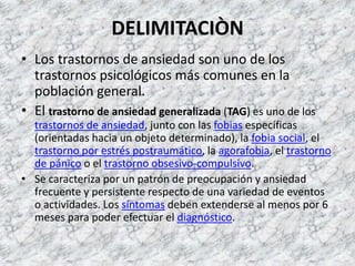 DELIMITACIÒN
• Los trastornos de ansiedad son uno de los
  trastornos psicológicos más comunes en la
  población general.
• El trastorno de ansiedad generalizada (TAG) es uno de los
  trastornos de ansiedad, junto con las fobias específicas
  (orientadas hacia un objeto determinado), la fobia social, el
  trastorno por estrés postraumático, la agorafobia, el trastorno
  de pánico o el trastorno obsesivo-compulsivo.
• Se caracteriza por un patrón de preocupación y ansiedad
  frecuente y persistente respecto de una variedad de eventos
  o actividades. Los síntomas deben extenderse al menos por 6
  meses para poder efectuar el diagnóstico.
 