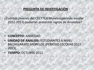 PREGUNTA DE INVESTIGACIÒN

¿Cuántos jóvenes del CECYTEA Morelos(periodo escolar
  2012-2013) pudieran presentar signos de Ansiedad?


• CONCEPTO: ANSIEDAD
• UNIDAD DE ANALISIS: ESTUDIANTES A NIVEL
  BACHILLARATO MORELOS (PERIODO ESCOLAR 2012-
  2013)
• TIEMPO: OCTUBRE 2012
 