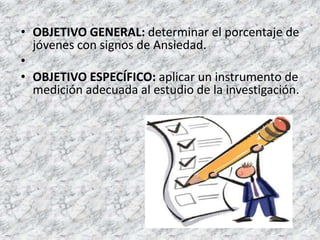 • OBJETIVO GENERAL: determinar el porcentaje de
  jóvenes con signos de Ansiedad.
•
• OBJETIVO ESPECÍFICO: aplicar un instrumento de
  medición adecuada al estudio de la investigación.
 
