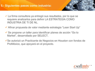 ü  La firma consultora ya entregó sus resultados, por lo que se
requiere analizarlos para definir LA ESTRATEGIA COMO
INDUSTRIA DE TI DE NL.
ü Afinar propuesta de valor mediante estrategia “Lean Start Up”
ü Se propone un taller para identificar planes de acción “Go to
Market”, desarrollado por SELECT.
ü Se autorizó un Practicante de Negocios en Houston con fondos de
ProMéxico, que apoyará en el proyecto.
5.- Siguientes pasos como industria:
 