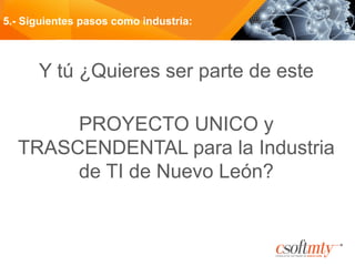 Y tú ¿Quieres ser parte de este
PROYECTO UNICO y
TRASCENDENTAL para la Industria
de TI de Nuevo León?
5.- Siguientes pasos como industria:
 