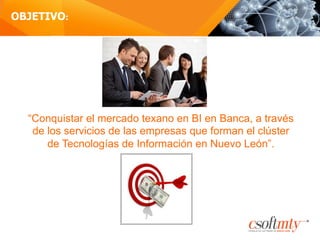 OBJETIVO:
“Conquistar el mercado texano en BI en Banca, a través
de los servicios de las empresas que forman el clúster
de Tecnologías de Información en Nuevo León”.
 