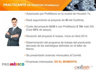PRACTICANTE EN HOUSTON (ProMéxico)
ü Autorizado por ProMéxico en la ciudad de Houston Tx.
ü Dará seguimiento al proyecto de BI del Csoftmty.
ü Costo del proyecto $430 k con ProMéxico $ 78k más IVA.
(Casi 80% de apoyo).
ü Duración del proyecto 6 meses. Inicio en Abril 2014.
ü Determinación del programa de trabajo del practicante
derivado de las estrategias definidas en el taller de
Marzo.
ü Se presentarán avances mensuales al Comité.
ü Empresas interesadas: ES EL MOMENTO.
 
