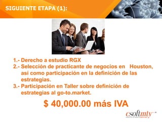 SIGUIENTE ETAPA (1):
1.- Derecho a estudio RGX
2.- Selección de practicante de negocios en Houston,
así como participación en la definición de las
estrategias.
3.- Participación en Taller sobre definición de
estrategias al go-to.market.
$ 40,000.00 más IVA
 