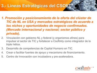3.- Líneas Estratégicas del CSOFT
1.  Promoción y posicionamiento de la oferta del clúster de
TIC de NL en USA y mercados estratégicos de acuerdo a
los nichos y oportunidades de negocio confirmados.
(Mercado internacional y nacional; sector público y
privado).
2.  Vinculación con gobierno NL y federal (y organismos afines) para
impulsar el sector de TIC y fortalecer a Csoftmty como integrador de la
triple hélice.
3.  Desarrollo de competencias de Capital Humano en TIC.
4.  Crear o facilitar fuentes de apoyo y mecanismo de financiamiento.
5.  Centro de Innovación con incubadora y pre-aceleradora.
 