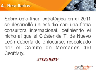 4.- Resultados:
Sobre esta línea estratégica en el 2011
se desarrolló un estudio con una firma
consultora internacional, definiendo el
nicho al que el Clúster de TI de Nuevo
León debería de enfocarse, respaldado
por el Comité de Mercados del
CsoftMty.
 