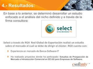 En base a lo anterior, se determinó desarrollar un estudio
enfocado a el análisis del nicho definido y a través de la
firma consultora:
	
  
	
  
Select	
  a	
  través	
  de	
  RGX	
  	
  Red	
  Global	
  de	
  Exportación	
  realizó	
  un	
  estudio	
  
sobre	
  el	
  mercado	
  al	
  cual	
  se	
  debe	
  de	
  dirigir	
  el	
  clúster.	
  RGX	
  cuenta	
  con:	
  
v  Experiencia en mercado de Banca-Software-IT
v  Ha realizado proyectos donde ha participado: Estudios de Prospección de
Mercado e Introducción Comercial en EE.UU para Empresas de Software.
4.- Resultados:
 