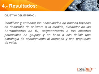 OBJETIVO DEL ESTUDIO :
Identificar y entender las necesidades de bancos texanos
de desarrollo de software a la medida, alrededor de las
herramientas de BI, segmentando a los clientes
potenciales en grupos; y en base a ello definir una
estrategia de acercamiento al mercado y una propuesta
de valor.
	
  
4.- Resultados:
 