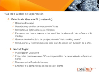 RGX	
  	
  Red	
  Global	
  de	
  Exportación	
  
v  Estudio de Mercado BI (contenido):
ü  Resumen Ejecutivo
ü  Descripción y análisis de mercado de Texas
ü  Competencia potencial en este mercado
ü  Panorama en banca texana sobre servicios de desarrollo de software a le
medida
ü  Generación de directorio de prospectos o de “matchmaking events”
ü  Conclusiones y recomendaciones para plan de acción con duración de 2 años
v  Metodología:
ü  Investigación Cualitativa
ü  Entrevistas personales con CIOs o responsables de desarrollo de software en
banca
ü  Muestreo estratificado de bancos
ü  Entender a la competencia en los ojos del cliente
 