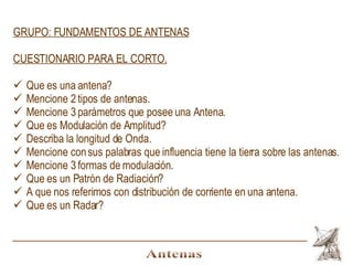 Antenas GRUPO: FUNDAMENTOS DE ANTENAS CUESTIONARIO PARA EL CORTO. Que es una antena? Mencione 2 tipos de antenas. Mencione 3 parámetros que posee una Antena. Que es Modulación de Amplitud? Describa la longitud de Onda. Mencione con sus palabras que influencia tiene la tierra sobre las antenas. Mencione 3 formas de modulación. Que es un Patrón de Radiación? A que nos referimos con distribución de corriente en una antena. Que es un Radar? 