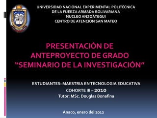 UNIVERSIDAD NACIONAL EXPERIMENTAL POLITÉCNICA
            DE LA FUERZA ARMADA BOLIVARIANA
                   NUCLEO ANZOÁTEGUI
             CENTRO DE ATENCION SAN MATEO




       PRESENTACIÓN DE
   ANTEPROYECTO DE GRADO
“SEMINARIO DE LA INVESTIGACIÓN”

    ESTUDIANTES: MAESTRIA EN TECNOLOGIA EDUCATIVA
                  COHORTE III – 2010
              Tutor: MSc. Douglas Bonafina


                Anaco, enero del 2012
 