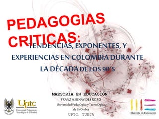 TENDENCIAS, EXPONENTES, Y 
EXPERIENCIAS EN COLOMBIA DURANTE 
LA DÉCADA DE LOS 90´S 
MAESTRÍA EN EDUCACIÓN 
FRANZ A. BENAVIDES ROZO 
Universidad PedagOgica y TecnolOgica 
de ColOmbia 
UPTC. TUNJA 
 