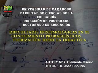 UNIVERSIDAD DE CARABOBO 
FACULTAD DE CIENCIAS DE LA 
EDUCACIÓN 
DIRECCIÓN DE POSTGRADO 
DOCTORADO EN EDUCACIÓN 
DIFICULTADES EPISTEMOLÓGICAS EN EL 
CONOCIMIENTO PROBABILÍSTICOS. 
TEORIZACIÓN DESDE LA DIDACTICA 
AUTOR: Mcs. Clemente Osorio 
TUTOR: Dr. José Chourio 
 