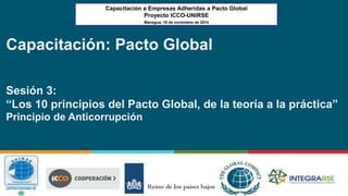 Capacitación a Empresas Adheridas a Pacto Global 
Proyecto ICCO-UNIRSE 
Managua, 18 de noviembre de 2014 
Capacitación: Pacto Global 
Sesión 3: 
“Los 10 principios del Pacto Global, de la teoría a la práctica” 
Principio de Anticorrupción 
 
