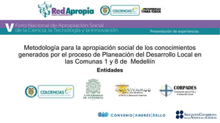 Metodología para la apropiación social de los conocimientos 
generados por el proceso de Planeación del Desarrollo Local en 
las Comunas 1 y 8 de Medellín 
Entidades 
Presentación de experiencias 
 
