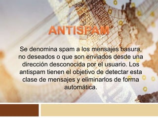 Se denomina spam a los mensajes basura,
no deseados o que son enviados desde una
dirección desconocida por el usuario. Los
antispam tienen el objetivo de detectar esta
clase de mensajes y eliminarlos de forma
automática.
 
