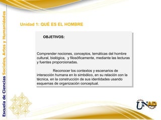 Comprender nociones, conceptos, temáticas del hombre
cultural, biológica, y filosóficamente, mediante las lecturas
y fuentes proporcionadas.
Reconocer los contextos y escenarios de
interacción humana en lo simbólico, en su relación con la
técnica, en la construcción de sus identidades usando
esquemas de organización conceptual.
Comprender nociones, conceptos, temáticas del hombre
cultural, biológica, y filosóficamente, mediante las lecturas
y fuentes proporcionadas.
Reconocer los contextos y escenarios de
interacción humana en lo simbólico, en su relación con la
técnica, en la construcción de sus identidades usando
esquemas de organización conceptual.
OBJETIVOS:
Unidad 1: QUÉ ES EL HOMBRE
 