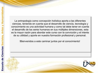 Cierre de la presentación y motivación finalCierre de la presentación y motivación final
La antropología como concepción holística aporta a las diferentes
ciencias, teniendo en cuenta que el desarrollo de ciencia, tecnología y
conocimiento es una actividad humana y como tal debe tener en cuenta
el desarrollo de los seres humanos en sus múltiples dimensiones, esta
es la mayor razón para abordar este curso con la convicción y el interés
de su utilidad y aporte en nuestra formación profesional y personal.
!Bienvenidos a este caminar juntos por el conocimiento!
La antropología como concepción holística aporta a las diferentes
ciencias, teniendo en cuenta que el desarrollo de ciencia, tecnología y
conocimiento es una actividad humana y como tal debe tener en cuenta
el desarrollo de los seres humanos en sus múltiples dimensiones, esta
es la mayor razón para abordar este curso con la convicción y el interés
de su utilidad y aporte en nuestra formación profesional y personal.
!Bienvenidos a este caminar juntos por el conocimiento!
 