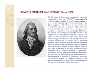 JOHANN FRIEDRICH BLUMENBACH (1752-1840)
Diseñó categorías de medición y descripción craneal las
que agrupó en cinco razas (1793-1795): raza caucacia
o blanca, raza mongola o amarilla, raza malaya o
marrón, raza etíope o negra y raza americana o roja.
Estas categorías raciales fueron sorpresivamente, muy
maleables. Por ejemplo, a las personas del subcontinente
indio y del mediano y cercano oriente las clasificó como
caucásicas, y las personas en los archipiélagos del Pacífico,
las clasificó como malayas. Sus unidades raciales no se
organizaban de manera jerárquica, tampoco asignaba a las
razas caucásicas superioridad sobre otras, ideario por
demás, que ya era dominante. Sin embargo, una de sus
mayores aportaciones al estudio de la diversidad
biológica fue su afirmación que decía que las diferencias
físicas en las características humanas como el pigmento
de la piel, la textura del pelo, el perfil y la forma craneal y
los rasgos faciales eran el resultado de diferencias que
dependen de la geografía, nutrición y costumbres.
Conclusión, que hoy sabemos es incorrecta. Reconoció,
por otro lado, la posibilidad de que estas diferencias y
variaciones sean el resultado de mecanismos adaptativo
de conjuntos aislados de población humana a las
características ecológicas, geográficas y climatológicas en
las que vivieron antiguas poblaciones humana.
 