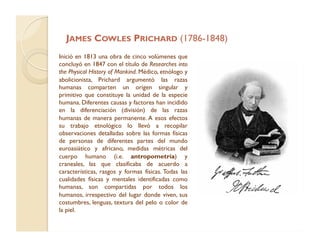 JAMES COWLES PRICHARD (1786-1848)
Inició en 1813 una obra de cinco volúmenes que
concluyó en 1847 con el título de Researches into
the Physical History of Mankind. Médico, etnólogo y
abolicionista, Prichard argumentó las razas
humanas comparten un origen singular y
primitivo que constituye la unidad de la especie
humana. Diferentes causas y factores han incidido
en la diferenciación (división) de las razas
humanas de manera permanente. A esos efectos
su trabajo etnológico lo llevó a recopilar
observaciones detalladas sobre las formas físicas
de personas de diferentes partes del mundo
euroasiático y africano, medidas métricas del
cuerpo humano (i.e. antropometría) y
craneales, las que clasificaba de acuerdo a
características, rasgos y formas físicas. Todas las
cualidades físicas y mentales identificadas como
humanas, son compartidas por todos los
humanos, irrespectivo del lugar donde viven, sus
costumbres, lenguas, textura del pelo o color de
la piel.
 