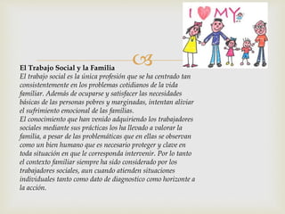 El Trabajo Social y la Familia
El trabajo social es la única profesión que se ha centrado tan
consistentemente en los problemas cotidianos de la vida
familiar. Además de ocuparse y satisfacer las necesidades
básicas de las personas pobres y marginadas, intentan aliviar
el sufrimiento emocional de las familias.
El conocimiento que han venido adquiriendo los trabajadores
sociales mediante sus prácticas los ha llevado a valorar la
familia, a pesar de las problemáticas que en ellas se observan
como un bien humano que es necesario proteger y clave en
toda situación en que le corresponda intervenir. Por lo tanto
el contexto familiar siempre ha sido considerado por los
trabajadores sociales, aun cuando atienden situaciones
individuales tanto como dato de diagnostico como horizonte a
la acción.
 