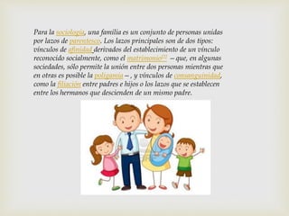 Para la sociología, una familia es un conjunto de personas unidas
por lazos de parentesco. Los lazos principales son de dos tipos:
vínculos de afinidad derivados del establecimiento de un vínculo
reconocido socialmente, como el matrimonio[2] —que, en algunas
sociedades, sólo permite la unión entre dos personas mientras que
en otras es posible la poligamia—, y vínculos de consanguinidad,
como la filiación entre padres e hijos o los lazos que se establecen
entre los hermanos que descienden de un mismo padre.
 