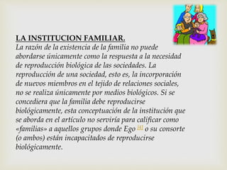LA INSTITUCION FAMILIAR.
La razón de la existencia de la familia no puede
abordarse únicamente como la respuesta a la necesidad
de reproducción biológica de las sociedades. La
reproducción de una sociedad, esto es, la incorporación
de nuevos miembros en el tejido de relaciones sociales,
no se realiza únicamente por medios biológicos. Si se
concediera que la familia debe reproducirse
biológicamente, esta conceptuación de la institución que
se aborda en el artículo no serviría para calificar como
«familias» a aquellos grupos donde Ego [4] o su consorte
(o ambos) están incapacitados de reproducirse
biológicamente.
 