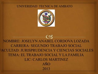 UNIVERIDAD TECNICA DE AMBATO
NOMBRE: JOSELYN ANABEL CORDOVA LOZADA
CARRERA: SEGUNDO TRABAJO SOCIAL
FACULTAD: JURISPRUDENCIA Y CIENCIAS SOCIALES
TEMA: EL TRABAJO SOCIAL Y LA FAMILIA
LIC: CARLOS MARTINEZ
AÑO
2013
 