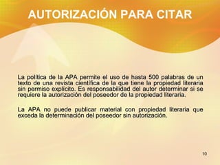 AUTORIZACIÓN PARA CITAR La política de la APA permite el uso de hasta 500 palabras de un texto de una revista científica de la que tiene la propiedad literaria sin permiso explícito. Es responsabilidad del autor determinar si se requiere la autorización del poseedor de la propiedad literaria. La APA no puede publicar material con propiedad literaria que exceda la determinación del poseedor sin autorización.