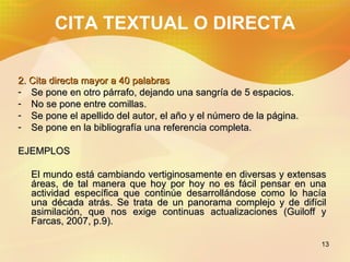 CITA TEXTUAL O DIRECTA 2. Cita directa mayor a 40 palabras Se pone en otro párrafo, dejando una sangría de 5 espacios. No se pone entre comillas. Se pone el apellido del autor, el año y el número de la página. Se pone en la bibliografía una referencia completa. EJEMPLOS El mundo está cambiando vertiginosamente en diversas y extensas áreas, de tal manera que hoy por hoy no es fácil pensar en una actividad específica que continúe desarrollándose como lo hacía una década atrás. Se trata de un panorama complejo y de difícil asimilación, que nos exige continuas actualizaciones (Guiloff y Farcas, 2007, p.9).