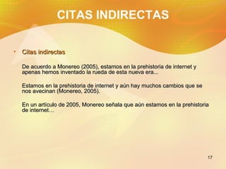 CITAS INDIRECTAS Citas indirectas De acuerdo a Monereo (2005), estamos en la prehistoria de internet y apenas hemos inventado la rueda de esta nueva era... Estamos en la prehistoria de internet y aún hay muchos cambios que se nos avecinan (Monereo, 2005). En un artículo de 2005, Monereo señala que aún estamos en la prehistoria de internet…