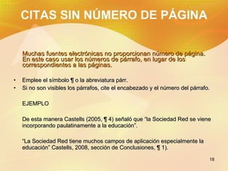 CITAS SIN NÚMERO DE PÁGINA Muchas fuentes electrónicas no proporcionan número de página. En este caso usar los números de párrafo, en lugar de los correspondientes a las páginas. Emplee el símbolo ¶ o la abreviatura párr. Si no son visibles los párrafos, cite el encabezado y el número del párrafo. EJEMPLO De esta manera Castells (2005, ¶ 4) señaló que “la Sociedad Red se viene incorporando paulatinamente a la educación”. “ La Sociedad Red tiene muchos campos de aplicación especialmente la educación” Castells, 2008, sección de Conclusiones, ¶ 1).