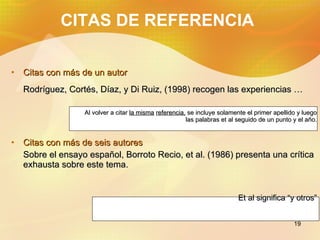 CITAS DE REFERENCIA Citas con m á s de un autor Rodríguez, Cortés, Díaz, y Di Ruiz, (1998) recogen las experiencias … Al volver a citar la misma referencia, se incluye solamente el primer apellido y luego las palabras et al seguido de un punto y el año. Citas con m á s de seis autores Sobre el ensayo español, Borroto Recio, et al. (1986) presenta una crítica exhausta sobre este tema. Et al significa “y otros”
