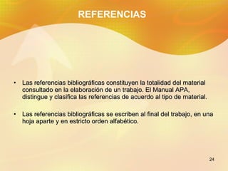 REFERENCIAS Las referencias bibliográficas constituyen la totalidad del material consultado en la elaboración de un trabajo. El Manual APA, distingue y clasifica las referencias de acuerdo al tipo de material. Las referencias bibliográficas se escriben al final del trabajo, en una hoja aparte y en estricto orden alfabético.