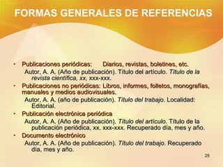 FORMAS GENERALES DE REFERENCIAS Publicaciones periódicas: Diarios, revistas, boletines, etc. Autor, A. A. (A ñ o de publicación). T í tulo del art í culo. T í tulo de la revista científica, xx, xxx-xxx. Publicaciones no periódicas: Libros, informes, folletos, monografías, manuales y medios audiovisuales. Autor, A. A. (a ñ o de publicación). T í tulo del trabajo . Localidad: Editorial. Publicación electrónica periódica Autor, A. A. (A ñ o de publicación). T í tulo del art í culo . T í tulo de la publicación periódica, xx, xxx-xxx. Recuperado día, mes y a ñ o. Documento electrónico Autor, A. A. (A ñ o de publicación). T í tulo del trabajo . Recuperado día, mes y a ñ o.