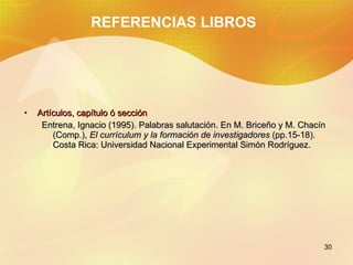 REFERENCIAS LIBROS Artículos, capítulo ó sección Entrena, Ignacio (1995). Palabras salutación. En M. Briceño y M. Chacín (Comp.), El currículum y la formación de investigadores (pp.15-18). Costa Rica: Universidad Nacional Experimental Simón Rodríguez.