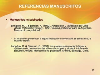 REFERENCIAS MANUSCRITOS Manuscritos no publicados Bringiotti, M. I. & Barbich, A. (1992). Adaptación y validación del Child Abuse Potential Inventory - CAP. Versión preliminar para la Argentina . Manuscrito no publicado. Si los autores pertenecen a alguna institución o universidad, se señala ésta, la ciudad y el país. Langdon, C. & Gazmuri, C. (1991). Un modelo psicosocial integral y sistémico de prevención del abuso de drogas y alcohol. Informe de Estudios Ancora . Manuscrito no publicado, Ancora, Santiago, Chile.