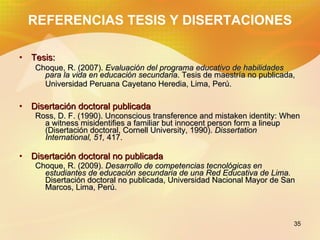 REFERENCIAS TESIS Y DISERTACIONES Tesis: Choque, R. (2007). Evaluación del programa educativo de habilidades para la vida en educación secundaria . Tesis de maestría no publicada, Universidad Peruana Cayetano Heredia, Lima, Perú. Disertación doctoral publicada Ross, D. F. (1990). Unconscious transference and mistaken identity: When a witness misidentifies a familiar but innocent person form a lineup (Disertación doctoral, Cornell University, 1990). Dissertation International, 51, 417. Disertación doctoral no publicada Choque, R. (2009). Desarrollo de competencias tecnológicas en estudiantes de educación secundaria de una Red Educativa de Lima. Disertación doctoral no publicada, Universidad Nacional Mayor de San Marcos, Lima, Perú.